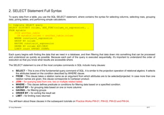 © Yuriy Shamshin 3/17
2. SELECT Statement Full Syntax
To query data from a table, you use the SQL SELECT statement, where contains the syntax for selecting columns, selecting rows, grouping
data, joining tables, and performing simple calculations.
-- Complete SELECT query
SELECT DISTINCT column, AGG_FUNC(column_or_expression), …
FROM mytable
JOIN another_table
ON mytable.column = another_table.column
WHERE constraint_expression
GROUP BY column
HAVING constraint_expression
ORDER BY column ASC/DESC
LIMIT count OFFSET COUNT;
Each query begins with finding the data that we need in a database, and then filtering that data down into something that can be processed
and understood as quickly as possible. Because each part of the query is executed sequentially, it's important to understand the order of
execution so that you know what results are accessible where.
The SELECT statement is one of the most complex commands in SQL include many clauses:
• SELECT − This is one of the fundamental query command of SQL. It is similar to the projection operation of relational algebra. It selects
the attributes based on the condition described by WHERE clause.
• FROM − This clause takes a relation name as an argument from which attributes are to be selected/projected. In case more than one
relation names are given, this clause corresponds to Cartesian product.
• JOIN – for querying data from one, two or multiple related tables
• WHERE – This clause defines predicate or conditions for filtering data based on a specified condition.
• GROUP BY – for grouping data based on one or more columns
• HAVING – for filtering groups
• ORDER BY – for sorting the result set
• LIMIT – for limiting rows returned
You will learn about these clauses in the subsequent tutorials on Practice Works PW-01, PW-02, PW-03 and PW-04.
 