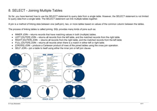 © Yuriy Shamshin 4/17
8. SELECT - Joining Multiple Tables
So far, you have learned how to use the SELECT statement to query data from a single table. However, the SELECT statement is not limited
to query data from a single table. The SELECT statement can link multiple tables together.
A join is a method of linking data between one (self-join), two, or more tables based on values of the common column between the tables.
The process of linking tables is called joining. SQL provides many kinds of joins such as:
• INNER JOIN – returns records that have matching values in both (multiple) tables.
• LEFT [OUTER] JOIN – returns all records from the left table, and the matched records from the right table.
• RIGHT [OUTER] JOIN – returns all records from the right table, and the matched records from the left table
• FULL [OUTER] JOIN – returns all records when there is a match in either left or right table.
• [CROSS] JOIN – produce a Cartesian product of rows of the joined tables using the cross join operation.
• SELF JOIN – join a table to itself using either the inner join or left join clause.
 