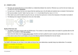 © Yuriy Shamshin 5/17
8.1. INNER JOIN
• The Inner Join clause links two (or more) tables by a relationship between two columns. Whenever you use the inner join clause, you
normally think about the intersection.
• For each row in 1th table, the Inner Join clause finds the matching rows in the 2th table and matched rows is included in final result set.
• We have two tables: A and B. Table A has four rows: (1, 2, 3, 4) and table B has four rows: (3, 4, 5, 6)
• When table A joins with the table B using the inner join, we have the result set (3, 4) that is the intersection of the table A and table B.
• The following Venn diagram illustrates the Inner Join of two tables.
Syntax of the Inner Join.
• The INNER JOIN clause appears after the FROM clause. The condition to match between table A and table B is specified after the ON
keyword. This condition is called join condition.
• Notice that both tables have the same column name, therefore we had to qualify the column using the syntax table.column (B.n = A.n).
• If the column name of the A and B tables is fk and id the following statement illustrates the inner join clause:
SELECT *
FROM A
INNER JOIN B ON A.fk_b = B.id;
The INNER JOIN clause can join three or more tables as long as they have relationships, typically foreign key relationships. For example:
SELECT A.columns, B.columns
FROM A
INNER JOIN B ON A.fk_b = B.id
INNER JOIN C ON A.fk_c = С.id;
 