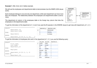 © Yuriy Shamshin 6/17
Example 1. SQL Inner Join 2 tables example.
We will use the employees and departments table to demonstrates how the INNER JOIN clause
works.
Each employee belongs to one and only one department, while each department can have more
than one employee. The relationship between the employees and departments table is one-to-
many.
The department_id column in the employees table is the foreign key column that links the
employees to the departments table.
To get the information of the department id 1, 2 and 3 we used the IN operator in the WHERE clause to get rows with department_id 1, 2, 3.
SELECT
department_id,
department_name
FROM
departments
WHERE
department_id IN (1, 2, 3);
To get the information of employees who work in the department id 1, 2, 3, you use the following query:
SELECT
first_name,
last_name,
department_id
FROM
employees
WHERE
department_id IN (1, 2, 3)
ORDER BY
department_id;
 