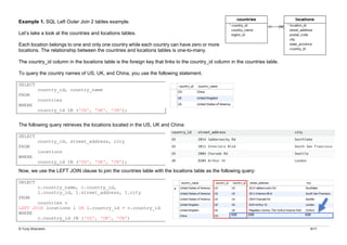 © Yuriy Shamshin 9/17
Example 1. SQL Left Outer Join 2 tables example.
Let’s take a look at the countries and locations tables.
Each location belongs to one and only one country while each country can have zero or more
locations. The relationship between the countries and locations tables is one-to-many.
The country_id column in the locations table is the foreign key that links to the country_id column in the countries table.
To query the country names of US, UK, and China, you use the following statement.
SELECT
country_id, country_name
FROM
countries
WHERE
country_id IN ('US', 'UK', 'CN');
The following query retrieves the locations located in the US, UK and China:
SELECT
country_id, street_address, city
FROM
locations
WHERE
country_id IN ('US', 'UK', 'CN');
Now, we use the LEFT JOIN clause to join the countries table with the locations table as the following query:
SELECT
c.country_name, c.country_id,
l.country_id, l.street_address, l.city
FROM
countries c
LEFT JOIN locations l ON l.country_id = c.country_id
WHERE
c.country_id IN ('US', 'UK', 'CN')
 