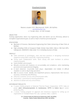 CV - Prashant Kshitij, BS, Mechanical Engineering, SUNY, UB, Buffalo.
Presently – Master Student (Mechanical), SUNY, UB, Buffalo.
Prashant Kshitij
Masters student, M.S. (Mechanical), SUNY, UB, Buffalo
pkshitij@buffalo.edu
+1 716-861-4422, +91 9911433683
OBJECTIVE:
Seeking opportunities where my Engineering skills and talents can be effectively utilized to
strengthen organizational goal, as well as help to maximize personal growth.
EDUCATION:
 Bachelor of Science, Mechanical Engineering from State University of New York at
Buffalo.
 High schooling (12th) at Evergreen Public School, New Delhi, India & 10th from DPS,
Indirapuram, Delhi/NCR, India under 10+2 schooling structure of India.
PROFILE:
 Solid command of technologies, tools and best practices in designing mechanical
equipment using CREO, AutoCAD, engineering drawings.
 Strong team collaboration skills. Work closely with team members to achieve
engineering goals.
 Quick thinker and energetic.
 Results oriented with emphasis on accountability and compliance, while maintaining
personal and organizational integrity.
 A keen observer, responsible team player, dependable and reliable in difficult
situations as well as day-to-day operations.
 Able to assess needs, identify and implement process improvements that increase
accuracy, consistency and efficiency.
 Effective customer service and communication skills.
 Hard worker, committed to meeting deadlines.
 Attentive to detail and very conscientious.
INTERNSHIP PROJECTS
 4 weeks training program at National Thermal Power Corporation, NTPC India on
power plant intricacies/operation & maintenance. NTPC is India’s largest power
producing utility.
 2 weeks Training program on approval and clearances required for setting up an
organization at Trishakti Power Pvt. Ltd., Lucknow, India. – 226010.
 