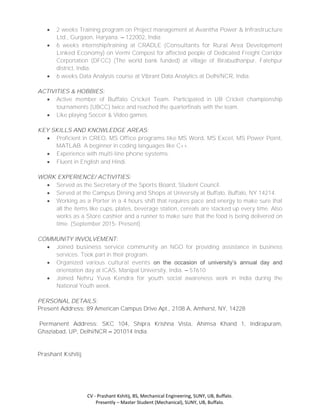 CV - Prashant Kshitij, BS, Mechanical Engineering, SUNY, UB, Buffalo.
Presently – Master Student (Mechanical), SUNY, UB, Buffalo.
 2 weeks Training program on Project management at Avantha Power & Infrastructure
Ltd., Gurgaon, Haryana. – 122002, India
 6 weeks internship/training at CRADLE (Consultants for Rural Area Development
Linked Economy) on Vermi Compost for affected people of Dedicated Freight Corridor
Corportation (DFCC) (The world bank funded) at village of Birabudhanpur, Fatehpur
district, India.
 6 weeks Data Analysis course at Vibrant Data Analytics at Delhi/NCR, India.
ACTIVITIES & HOBBIES:
 Active member of Buffalo Cricket Team. Participated in UB Cricket championship
tournaments (UBCC) twice and reached the quarterfinals with the team.
 Like playing Soccer & Video games.
KEY SKILLS AND KNOWLEDGE AREAS:
 Proficient in CREO, MS Office programs like MS Word, MS Excel, MS Power Point,
MATLAB. A beginner in coding languages like C++.
 Experience with multi-line phone systems.
 Fluent in English and Hindi.
WORK EXPERIENCE/ ACTIVITIES:
 Served as the Secretary of the Sports Board, Student Council.
 Served at the Campus Dining and Shops at University at Buffalo, Buffalo, NY 14214.
 Working as a Porter in a 4 hours shift that requires pace and energy to make sure that
all the items like cups, plates, beverage station, cereals are stacked up every time. Also
works as a Store cashier and a runner to make sure that the food is being delivered on
time. (September 2015- Present)
COMMUNITY INVOLVEMENT:
 Joined business service community an NGO for providing assistance in business
services. Took part in their program.
 Organized various cultural events on the occasion of university’s annual day and
orientation day at ICAS, Manipal University, India. – 57610
 Joined Nehru Yuva Kendra for youth social awareness work in India during the
National Youth week.
PERSONAL DETAILS:
Present Address: 89 American Campus Drive Apt., 2108 A, Amherst, NY, 14228
Permanent Address: SKC 104, Shipra Krishna Vista, Ahimsa Khand 1, Indirapuram,
Ghaziabad, UP, Delhi/NCR – 201014 India.
Prashant Kshitij
 