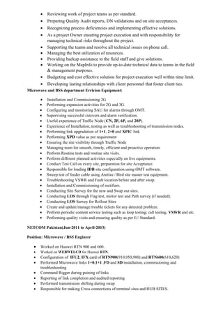 • Reviewing work of project teams as per standard.
• Preparing Quality Audit reports, DN validations and on site acceptances.
• Recognizing process deficiencies and implementing effective solutions.
• As a project Owner ensuring project execution and with responsibility for
managing technical risks throughout the project.
• Supporting the teams and resolve all technical issues on phone call.
• Managing the best utilization of resources.
• Providing backup assistance to the field staff and give solutions.
• Working on the MapInfo to provide up-to-date technical data to teams in the field
& management purposes.
• Budgeting and cost effective solution for project execution well within time limit.
• Developing lasting relationships with client personnel that foster client ties.
Microwave and BSS department Erricion Equipment:
• Installation and Commissioning 2G
• Performing expansion activities for 2G and 3G.
• Configuring and monitoring SAU for alarms through OMT.
• Supervising successful cutovers and alarm verification.
• Useful experience of Traffic Node (CN, 2P, 6P, and 20P).
• Experience of Installation, testing as well as troubleshooting of transmission nodes.
• Performing link upgradation of 1+1, 2+0 and XPIC link
• Performing XPD value as per requirement
• Ensuring the site visibility through Traffic Node
• Managing team for smooth, timely, efficient and proactive operation.
• Perform Routine tests and routine site visits.
• Perform different planned activities especially on live equipments.
• Conduct Test Call on every site, preparation for site Acceptance.
• Responsible for loading IDB site configuration using OMT software.
• Sweep test of feeder cable using Anritsu / Bird site master test equipment.
• Troubleshooting VSWR and Fault location before and after swap.
• Installation and Commissioning of rectifiers.
• Conducting Site Survey for the new and Swap out sites.
• Conducting LOS through Flag test, mirror test and Path survey (if needed).
• Conducting LOS Survey for Rollout Sites
• Create and update/manage trouble tickets for any detected problem.
• Perform periodic content service testing such as loop testing; call testing, VSWR and etc.
• Performing quality visits and ensuring quality as per E// Standard.
NETCOM Pakistan(Jun-2011 to April-2013)
Position: Microwave / BSS Engineer
• Worked on Huawei RTN 900 and 600..
• Worked on WEBWELCD for Huawei RTN.
• Configuration of IFU2, IFX card of RTN900(910,950,980) and RTN600(610,620)
• Performed Microwave links 1+0,1+1 ,FD and SD installation, commissioning and
troubleshooting
• Command Rigger during paining of links
• Reporting of link completion and audited reporting
• Performed transmission shifting during swap
• Responsible for making Cross connections of terminal sites and HUB SITES.
 