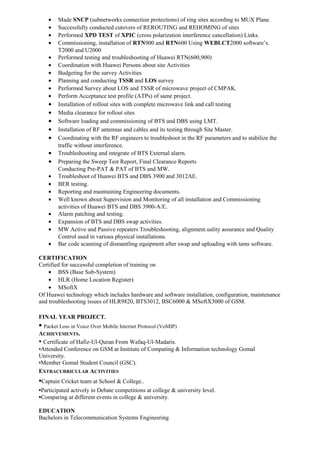 • Made SNCP (subnetworks connection protections) of ring sites according to MUX Plane.
• Successfully conducted cutovers of REROUTING and REHOMING of sites
• Performed XPD TEST of XPIC (cross polarization interference cancellation) Links.
• Commissioning, installation of RTN900 and RTN600 Using WEBLCT2000 software’s.
T2000 and U2000
• Performed testing and troubleshooting of Huawei RTN(600,900)
• Coordination with Huawei Persons about site Activities
• Budgeting for the survey Activities
• Planning and conducting TSSR and LOS survey
• Performed Survey about LOS and TSSR of microwave project of CMPAK.
• Perform Acceptance test profile (ATPs) of same project.
• Installation of rollout sites with complete microwave link and call testing
• Media clearance for rollout sites
• Software loading and commissioning of BTS and DBS using LMT.
• Installation of RF antennas and cables and its testing through Site Master.
• Coordinating with the RF engineers to troubleshoot in the RF parameters and to stabilize the
traffic without interference.
• Troubleshooting and integrate of BTS External alarm.
• Preparing the Sweep Test Report, Final Clearance Reports
Conducting Pre-PAT & PAT of BTS and MW.
• Troubleshoot of Huawei BTS and DBS 3900 and 3012AE.
• BER testing.
• Reporting and maintaining Engineering documents.
• Well known about Supervision and Monitoring of all installation and Commissioning
activities of Huawei BTS and DBS 3900-A/E.
• Alarm patching and testing.
• Expansion of BTS and DBS swap activities.
• MW Active and Passive repeaters Troubleshooting, alignment.uality assurance and Quality
Control used in various physical installations.
• Bar code scanning of dismantling equipment after swap and uploading with tams software.
CERTIFICATION
Certified for successful completion of training on
• BSS (Base Sub-System)
• HLR (Home Location Register)
• MSoftX
Of Huawei technology which includes hardware and software installation, configuration, maintenance
and troubleshooting issues of HLR9820, BTS3012, BSC6000 & MSoftX3000 of GSM.
FINAL YEAR PROJECT.
• Packet Loss in Voice Over Mobile Internet Protocol (VoMIP)
ACHIEVEMENTS.
• Certificate of Hafiz-Ul-Quran From Wafaq-Ul-Madaris.
•Attended Conference on GSM at Institute of Computing & Information technology Gomal
University.
•Member Gomal Student Council (GSC).
EXTRACURRICULAR ACTIVITIES
•Captain Cricket team at School & College..
•Participated actively in Debate competitions at college & university level.
•Comparing at different events in college & university.
EDUCATION
Bachelors in Telecommunication Systems Engineering
 
