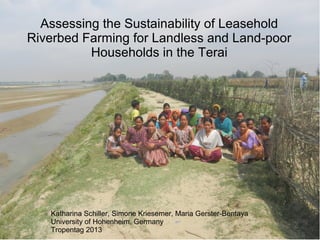 Katharina Schiller, Simone Kriesemer, Maria Gerster-Bentaya
University of Hohenheim, Germany
Tropentag 2013
Assessing the Sustainability of Leasehold
Riverbed Farming for Landless and Land-poor
Households in the Terai
 
