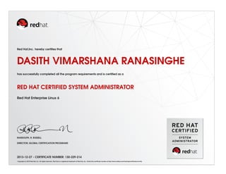 Red Hat,Inc. hereby certiﬁes that
DASITH VIMARSHANA RANASINGHE
has successfully completed all the program requirements and is certiﬁed as a
RED HAT CERTIFIED SYSTEM ADMINISTRATOR
Red Hat Enterprise Linux 6
RANDOLPH. R. RUSSELL
DIRECTOR, GLOBAL CERTIFICATION PROGRAMS
2013-12-27 - CERTIFICATE NUMBER: 130-229-214
Copyright (c) 2010 Red Hat, Inc. All rights reserved. Red Hat is a registered trademark of Red Hat, Inc. Verify this certiﬁcate number at http://www.redhat.com/training/certiﬁcation/verify
 