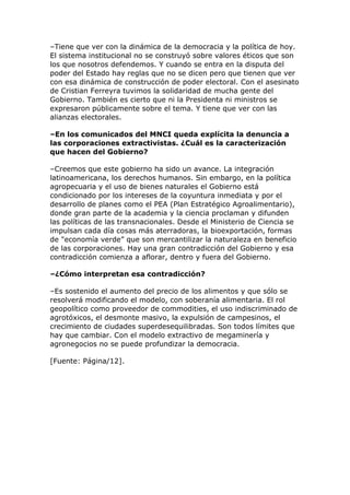–Tiene que ver con la dinámica de la democracia y la política de hoy.
El sistema institucional no se construyó sobre valores éticos que son
los que nosotros defendemos. Y cuando se entra en la disputa del
poder del Estado hay reglas que no se dicen pero que tienen que ver
con esa dinámica de construcción de poder electoral. Con el asesinato
de Cristian Ferreyra tuvimos la solidaridad de mucha gente del
Gobierno. También es cierto que ni la Presidenta ni ministros se
expresaron públicamente sobre el tema. Y tiene que ver con las
alianzas electorales.
–En los comunicados del MNCI queda explícita la denuncia a
las corporaciones extractivistas. ¿Cuál es la caracterización
que hacen del Gobierno?
–Creemos que este gobierno ha sido un avance. La integración
latinoamericana, los derechos humanos. Sin embargo, en la política
agropecuaria y el uso de bienes naturales el Gobierno está
condicionado por los intereses de la coyuntura inmediata y por el
desarrollo de planes como el PEA (Plan Estratégico Agroalimentario),
donde gran parte de la academia y la ciencia proclaman y difunden
las políticas de las transnacionales. Desde el Ministerio de Ciencia se
impulsan cada día cosas más aterradoras, la bioexportación, formas
de "economía verde” que son mercantilizar la naturaleza en beneficio
de las corporaciones. Hay una gran contradicción del Gobierno y esa
contradicción comienza a aflorar, dentro y fuera del Gobierno.
–¿Cómo interpretan esa contradicción?
–Es sostenido el aumento del precio de los alimentos y que sólo se
resolverá modificando el modelo, con soberanía alimentaria. El rol
geopolítico como proveedor de commodities, el uso indiscriminado de
agrotóxicos, el desmonte masivo, la expulsión de campesinos, el
crecimiento de ciudades superdesequilibradas. Son todos límites que
hay que cambiar. Con el modelo extractivo de megaminería y
agronegocios no se puede profundizar la democracia.
[Fuente: Página/12].
 