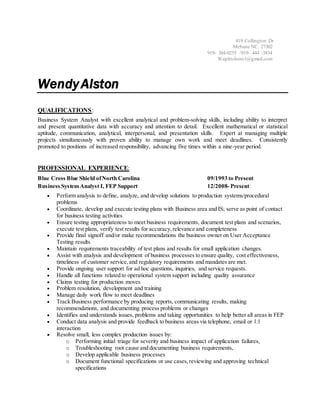 419 Collington Dr
Mebane NC, 27302
919- 304-0255 /919- 444 -3834
Wapittsboro1@gmail.com
WendyAlston
QUALIFICATIONS:
Business System Analyst with excellent analytical and problem-solving skills, including ability to interpret
and present quantitative data with accuracy and attention to detail. Excellent mathematical or statistical
aptitude, communication, analytical, interpersonal, and presentation skills. Expert at managing multiple
projects simultaneously with proven ability to manage own work and meet deadlines. Consistently
promoted to positions of increased responsibility, advancing five times within a nine-year period.
PROFESSIONAL EXPERIENCE:
Blue Cross Blue Shield ofNorth Carolina 09/1993 to Present
Business System Analyst I, FEP Support 12/2008- Present
 Perform analysis to define, analyze, and develop solutions to production systems/procedural
problems
 Coordinate, develop and execute testing plans with Business area and IS; serve as point of contact
for business testing activities
 Ensure testing appropriateness to meet business requirements, document test plans and scenarios,
execute test plans, verify test results for accuracy,relevance and completeness
 Provide final signoff and/or make recommendations the business owner on User Acceptance
Testing results
 Maintain requirements traceability of test plans and results for small application changes.
 Assist with analysis and development of business processes to ensure quality, cost effectiveness,
timeliness of customer service,and regulatory requirements and mandates are met.
 Provide ongoing user support for ad hoc questions, inquiries, and service requests.
 Handle all functions related to operational system support including quality assurance
 Claims testing for production moves
 Problem resolution, development and training
 Manage daily work flow to meet deadlines
 Track Business performance by producing reports, communicating results, making
recommendations, and documenting process problems or changes
 Identifies and understands issues, problems and taking opportunities to help better all areas in FEP
 Conduct data analysis and provide feedback to business areas via telephone, email or 1:1
interaction
 Resolve small, less complex production issues by:
o Performing initial triage for severity and business impact of application failures,
o Troubleshooting root cause and documenting business requirements,
o Develop applicable business processes
o Document functional specifications or use cases,reviewing and approving technical
specifications
 