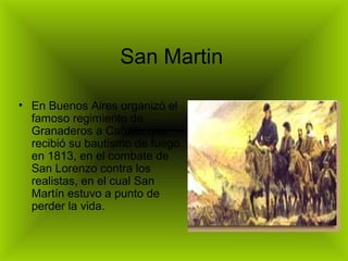 San Martin

• En Buenos Aires organizó el
  famoso regimiento de
  Granaderos a Caballo que
  recibió su bautismo de fuego
  en 1813, en el combate de
  San Lorenzo contra los
  realistas, en el cual San
  Martín estuvo a punto de
  perder la vida.
 