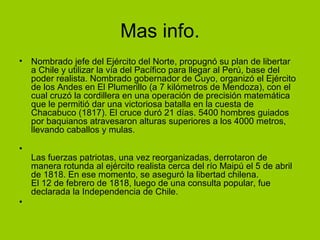 Mas info.
• Nombrado jefe del Ejército del Norte, propugnó su plan de libertar
  a Chile y utilizar la vía del Pacífico para llegar al Perú, base del
  poder realista. Nombrado gobernador de Cuyo, organizó el Ejército
  de los Andes en El Plumerillo (a 7 kilómetros de Mendoza), con el
  cual cruzó la cordillera en una operación de precisión matemática
  que le permitió dar una victoriosa batalla en la cuesta de
  Chacabuco (1817). El cruce duró 21 días. 5400 hombres guiados
  por baquianos atravesaron alturas superiores a los 4000 metros,
  llevando caballos y mulas.

•
    Las fuerzas patriotas, una vez reorganizadas, derrotaron de
    manera rotunda al ejército realista cerca del río Maipú el 5 de abril
    de 1818. En ese momento, se aseguró la libertad chilena.
    El 12 de febrero de 1818, luego de una consulta popular, fue
    declarada la Independencia de Chile.
•
 