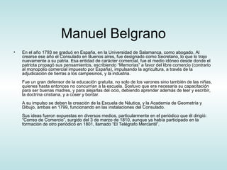 Manuel Belgrano
•   En el año 1793 se graduó en España, en la Universidad de Salamanca, como abogado. Al
    crearse ese año el Consulado en Buenos aires, fue designado como Secretario, lo que lo trajo
    nuevamente a su patria. Esa entidad de carácter comercial, fue el medio idóneo desde donde el
    patriota propagó sus pensamientos, escribiendo “Memorias” a favor del libre comercio (contrario
    al monopolio comercial impuesto por España), impulsando la agricultura, a través de la
    adjudicación de tierras a los campesinos, y la industria.
    Fue un gran defensor de la educación gratuita, no solo de los varones sino también de las niñas,
    quienes hasta entonces no concurrían a la escuela. Sostuvo que era necesaria su capacitación
    para ser buenas madres, y para alejarlas del ocio, debiendo aprender además de leer y escribir,
    la doctrina cristiana, y a coser y bordar.
    A su impulso se deben la creación de la Escuela de Náutica, y la Academia de Geometría y
    Dibujo, ambas en 1799, funcionando en las instalaciones del Consulado.
    Sus ideas fueron expuestas en diversos medios, particularmente en el periódico que él dirigió:
    “Correo de Comercio”, surgido del 3 de marzo de 1810, aunque ya había participado en la
    formación de otro periódico en 1801, llamado “El Telégrafo Mercantil”.
 