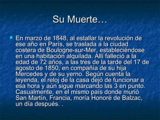 Su Muerte…
   En marzo de 1848, al estallar la revolución de
    ese año en París, se traslada a la ciudad
    costera de Boulogne-sur-Mer, estableciéndose
    en una habitación alquilada. Allí falleció a la
    edad de 72 años, a las tres de la tarde del 17 de
    agosto de 1850, en compañía de su hija
    Mercedes y de su yerno. Según cuenta la
    leyenda, el reloj de la casa dejó de funcionar a
    esa hora y aún sigue marcando las 3 en punto.
    Casualmente, en el mismo país donde murió
    San Martín, Francia, moría Honoré de Balzac,
    un día después. .
 