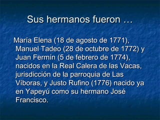 Sus hermanos fueron …

María Elena (18 de agosto de 1771),
Manuel Tadeo (28 de octubre de 1772) y
Juan Fermín (5 de febrero de 1774),
nacidos en la Real Calera de las Vacas,
jurisdicción de la parroquia de Las
Víboras, y Justo Rufino (1776) nacido ya
en Yapeyú como su hermano José
Francisco.
 