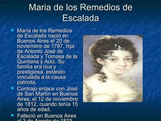 Maria de los Remedios de
                Escalada
   María de los Remedios
    de Escalada nació en
    Buenos Aires el 20 de
    noviembre de 1797, hija
    de Antonio José de
    Escalada y Tomasa de la
    Quintana y Aoiz. Su
    familia era rica y
    prestigiosa, estando
    vinculada a la causa
    patriota.
   Contrajo enlace con José
    de San Martín en Buenos
    Aires, el 12 de noviembre
    de 1812, cuando tenía 15
    años de edad.
   Falleció en Buenos Aires
 