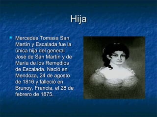 Hija
   Mercedes Tomasa San
    Martín y Escalada fue la
    única hija del general
    José de San Martín y de
    María de los Remedios
    de Escalada. Nació en
    Mendoza, 24 de agosto
    de 1816 y falleció en
    Brunoy, Francia, el 28 de
    febrero de 1875.
 