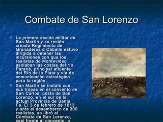 Combate de San Lorenzo
   La primera acción militar de
    San Martín y su recién
    creado Regimiento de
    Granaderos a Caballo estuvo
    dirigida a detener las
    incursiones con que los
    realistas de Montevideo
    asolaban las costas del río
    Paraná, principal afluente
    del Río de la Plata y vía de
    comunicación estratégica
    para la región.
   San Martín se instaló con
    sus tropas en el convento de
    San Carlos, posta de San
    Lorenzo, en el sur de la
    actual Provincia de Santa
    Fe. El 3 de febrero de 1813
    y ante el desembarco de 300
    realistas, se libró el
    Combate de San Lorenzo,
 