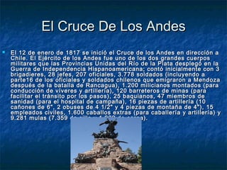 El Cruce De Los Andes
   El 12 de enero de 1817 se inició el Cruce de los Andes en dirección a
    Chile. El Ejército de los Andes fue uno de los dos grandes cuerpos
    militares que las Provincias Unidas del Río de la Plata desplegó en la
    Guerra de Independencia Hispanoamericana; contó inicialmente con 3
    brigadieres, 28 jefes, 207 oficiales, 3.778 soldados (incluyendo a
    parte16 de los oficiales y soldados chilenos que emigraron a Mendoza
    después de la batalla de Rancagua), 1.200 milicianos montados (para
    conducción de víveres y artillería), 120 barreteros de minas (para
    facilitar el tránsito por los pasos), 25 baquianos, 47 miembros de
    sanidad (para el hospital de campaña), 16 piezas de artillería (10
    cañones de 6", 2 obuses de 4 1/2" y 4 piezas de montaña de 4"), 15
    empleados civiles, 1.600 caballos extras (para caballería y artillería) y
    9.281 mulas (7.359 de silla y 1.922 de carga).
 