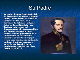 Su Padre
   Su padre, Juan de San Martín, hijo
    de Andrés de San Martín e Isidora
    Gómez, había nacido en la villa de
    Cervatos de la Cueza, en la
    Provincia de Palencia (antiguo
    Reino de León, España), y era
    Teniente gobernador del
    departamento. Sirvió como militar
    a la Corona española y fue el
    primer teniente gobernador de la
    Gobernación de las Misiones
    Guaraníes con sede en Yapeyú,
    creada para administrar las treinta
    misiones jesuíticas guaraníes,
    luego de que la orden fuera
    expulsada de América por el rey
    Carlos III en 1777.
 