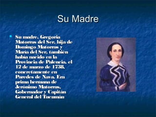 Su Madre
   Su madre, Gregoria
    Matorras del Ser, hija de
    Domingo Matorras y
    María del Ser, también
    había nacido en la
    Provincia de Palencia, el
    12 de marzo de 1738,
    concretamente en
    Paredes de Nava. Era
    prima hermana de
    Jerónimo Matorras,
    Gobernador y Capitán
    General del Tucumán
 