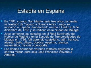 Estadía en España
   En 1781, cuando San Martín tenía tres años, la familia
    se trasladó de Yapeyú a Buenos Aires. Luego se
    mudaron a España, embarcando rumbo a Cádiz el 6 de
    diciembre de 1783 y se radican en la ciudad de Málaga.
   José comenzó sus estudios en el Real Seminario de
    Nobles de Madrid y en la Escuela de Temporalidades de
    Málaga en 1786. Allí aprendió castellano, latín, francés,
    alemán, baile, dibujo, poética, esgrima, retórica,
    matemática, historia y geografía.
   Los demás hermanos varones también siguieron la
    carrera militar, pero sólo José Francisco volvería a
    América.
 