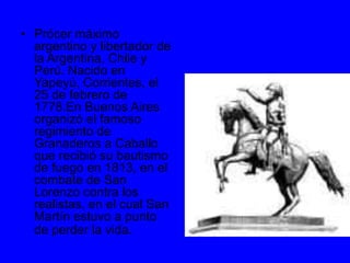 • Prócer máximo
argentino y libertador de
la Argentina, Chile y
Perú. Nacido en
Yapeyú, Corrientes, el
25 de febrero de
1778.En Buenos Aires
organizó el famoso
regimiento de
Granaderos a Caballo
que recibió su bautismo
de fuego en 1813, en el
combate de San
Lorenzo contra los
realistas, en el cual San
Martín estuvo a punto
de perder la vida.
 