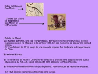 Sable del General
San Martín
Carreta con la que
se desplazaba
San Martín en
El Plumerillo
Batalla de Maipú
Las fuerzas patriotas, una vez reorganizadas, derrotaron de manera rotunda al ejército
realista cerca del río Maipú el 5 de abril de 1818. En ese momento, se aseguró la libertad
chilena.
El 12 de febrero de 1818, luego de una consulta popular, fue declarada la Independencia
de Chile.
El exilio en Europa
El 11 de febrero de 1824 el Libertador se embarcó a Europa para asegurarle una buena
educación a su hija. Allí, siguió trabajando para asegurar la Independencia.
El 4 de mayo se embarcó con su hija a Inglaterra. Poco después se radicó en Bruselas.
En 1825 escribió las famosas Máximas para su hija.
 