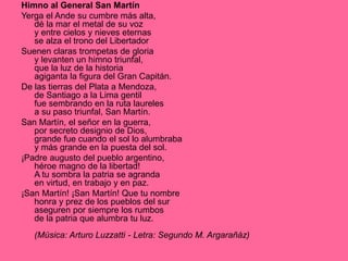 Himno al General San Martín
Yerga el Ande su cumbre más alta,
dé la mar el metal de su voz
y entre cielos y nieves eternas
se alza el trono del Libertador
Suenen claras trompetas de gloria
y levanten un himno triunfal,
que la luz de la historia
agiganta la figura del Gran Capitán.
De las tierras del Plata a Mendoza,
de Santiago a la Lima gentil
fue sembrando en la ruta laureles
a su paso triunfal, San Martín.
San Martín, el señor en la guerra,
por secreto designio de Dios,
grande fue cuando el sol lo alumbraba
y más grande en la puesta del sol.
¡Padre augusto del pueblo argentino,
héroe magno de la libertad!
A tu sombra la patria se agranda
en virtud, en trabajo y en paz.
¡San Martín! ¡San Martín! Que tu nombre
honra y prez de los pueblos del sur
aseguren por siempre los rumbos
de la patria que alumbra tu luz.
(Música: Arturo Luzzatti - Letra: Segundo M. Argarañáz)
 