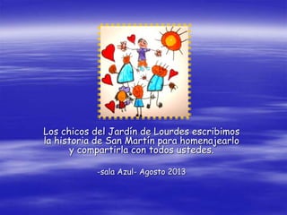 Los chicos del Jardín de Lourdes escribimos
la historia de San Martín para homenajearlo
y compartirla con todos ustedes.
-sala Azul- Agosto 2013
 