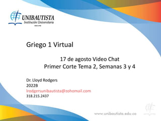 Griego 1 Virtual
17 de agosto Video Chat
Primer Corte Tema 2, Semanas 3 y 4
Dr. Lloyd Rodgers
2022B
lrodgersunibautista@zohomail.com
318.215.2437
 