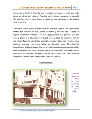 …Así comenzaron los empresarios de éxito Perú
concubinas y decirle a Tsun Su que ya estaba contratado: sí creía que podía
formar un ejército con mujeres. Tsun Su. con el mismo mensajero, le contestó:
«Su Majestad, cuando usted delega el mando de este ejército en mí, ya no tiene
poder sobre él.»


Dicho esto, con su propia espada, decapitó a las dos mujeres. Sin mediar más,
nombró dos capitanas al azar, agarró su tambor y tocó una vez. Y todas las
mujeres marcharon perfectas. Tocó dos veces, giraron a la derecha, tocó tres
veces y giraron a la izquierda. Tocó cuatro veces y todas las mujeres le hicieron
una venia a Tsun Su. La moraleja es simple: hay que instruir bien y mucho, no es
suficiente una vez. Los chinos hablan de diecisiete veces: El umbral del
entendimiento de las personas. Cuando se repite diecisiete veces una instrucción,
ya se puede estar más o menos seguro que la gente entendió y se puede dar con
tranquilidad las órdenes.   Cuando ya se ha hecho estas dos cosas, si no se
cumplen las órdenes, pues se procede a cortar las cabezas.


                                Muchas gracias.




    12 Ministerio de Trabajo y Promoción del Empleo
 