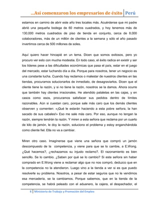 …Así comenzaron los empresarios de éxito Perú
estamos en camino de abrir este año tres locales más. Acuérdense que mi padre
abrió una pequeña bodega de 60 metros cuadrados, y hoy tenemos más de
130,000 metros cuadrados de piso de tienda en conjunto, cerca de 8,000
colaboradores, más de un millón de clientes a la semana y sólo el año pasado
invertimos cerca de 500 millones de soles.


Aquí quiero hacer hincapié en un tema. Dicen que somos exitosos, pero yo
procuro ver esto con mucha modestia. En todo caso, el éxito radica en existir y ser
los líderes pese a las dificultades económicas que pasa el país, estar en el juego
del mercado, estar luchando día a día. Porque para nosotros, tener un negocio es
una constante lucha. Cuando hay reclamos o malestar de nuestros clientes en las
tiendas, procuramos solucionarlos de inmediato, de desagraviarlos. Dicen que el
cliente tiene la razón, y si no tiene la razón, nosotros se la damos. Ahora ocurre
que también hay clientes irracionales. He atendido pataletas en las cajas, y en
casos como esos, procuramos satisfacer sus pedidos dentro de límites
razonables. Aún si cuestan caro, porque sale más caro que los demás clientes
observen y comenten: «¡Qué le estarán haciendo a esta pobre señora, la han
sacado de sus cabales!» Eso me sale más caro. Por eso, aunque no tengan la
razón, siempre tendrán la razón. Y miren a esta señora que reclama por un cuarto
de kilo de jamón, le doy la razón, soluciono el problema y estoy enganchándola
como cliente fiel. Ella no va a cambiar.


Miren otro caso. Imagínense que viene una señora que compró un jamón
descompuesto de la competencia, y viene para que se lo cambie, a E.Wong.
¿Qué hacemos?, ¿rechazamos su injusto reclamo?. El razonamiento es bien
sencillo. Se lo cambio. ¿Saben por qué se lo cambio? Si esta señora sin haber
comprado en E.Wong viene a reclamar algo que no nos compró, deduzco que en
la competencia no la atendieron. Luego vino a la tienda a ver si es que puedo
resolverle su problema. Nosotros, a pesar de estar seguros que no le vendimos
esa mercadería, se la cambiamos. Porque sabemos, que en la tienda de la
competencia, se habrá peleado con el aduanero, la cajera, el despachador, el

     8 Ministerio de Trabajo y Promoción del Empleo
 
