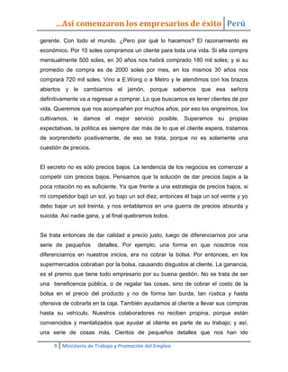 …Así comenzaron los empresarios de éxito Perú
gerente. Con todo el mundo. ¿Pero por qué lo hacemos? El razonamiento es
económico. Por 10 soles compramos un cliente para toda una vida. Si ella compra
mensualmente 500 soles, en 30 años nos habrá comprado 180 mil soles; y si su
promedio de compra es de 2000 soles por mes, en los mismos 30 años nos
comprará 720 mil soles. Vino a E.Wong o a Metro y le atendimos con los brazos
abiertos y le cambiamos el jamón, porque sabemos que esa señora
definitivamente va a regresar a comprar. Lo que buscamos es tener clientes de por
vida. Queremos que nos acompañen por muchos años, por eso los engreímos, los
cultivamos, le damos el mejor servicio posible. Superamos su propias
expectativas, la política es siempre dar más de lo que el cliente espera, tratamos
de sorprenderlo positivamente, de eso se trata, porque no es solamente una
cuestión de precios.


El secreto no es sólo precios bajos. La tendencia de los negocios es comenzar a
competir con precios bajos. Pensamos que la solución de dar precios bajos a la
poca rotación no es suficiente. Ya que frente a una estrategia de precios bajos, si
mi competidor bajó un sol, yo bajo un sol diez, entonces él baja un sol veinte y yo
debo bajar un sol treinta, y nos entablamos en una guerra de precios absurda y
suicida. Así nadie gana, y al final quebramos todos.


Se trata entonces de dar calidad a precio justo, luego de diferenciarnos por una
serie de pequeños      detalles. Por ejemplo, una forma en que nosotros nos
diferenciamos en nuestros inicios, era no cobrar la bolsa. Por entonces, en los
supermercados cobraban por la bolsa, causando disgustos al cliente. La ganancia,
es el premio que tiene todo empresario por su buena gestión. No se trata de ser
una beneficencia pública, o de regalar las cosas, sino de cobrar el costo de la
bolsa en el precio del producto y no de forma tan burda, tan rústica y hasta
ofensiva de cobrarla en la caja. También ayudamos al cliente a llevar sus compras
hasta su vehículo. Nuestros colaboradores no reciben propina, porque están
convencidos y mentalizados que ayudar al cliente es parte de su trabajo; y así,
una serie de cosas más. Cientos de pequeños detalles que nos han ido

     9 Ministerio de Trabajo y Promoción del Empleo
 