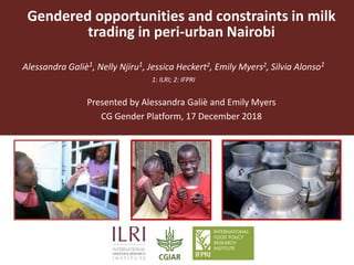 Gendered opportunities and constraints in milk
trading in peri-urban Nairobi
Alessandra Galiè1, Nelly Njiru1, Jessica Heckert2, Emily Myers2, Silvia Alonso1
1: ILRI; 2: IFPRI
Presented by Alessandra Galiè and Emily Myers
CG Gender Platform, 17 December 2018
 
