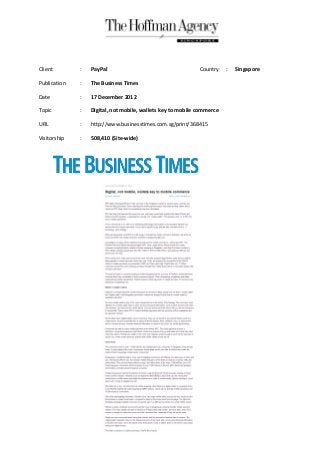 Client        :   PayPal                                     Country    :   Singapore

Publication   :   The Business Times

Date          :   17 December 2012

Topic         :   Digital, not mobile, wallets key to mobile commerce

URL           :   http://www.businesstimes.com.sg/print/368415

Visitorship   :   508,410 (Site-wide)
 