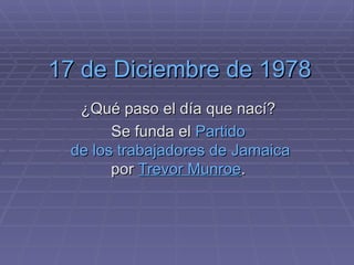 17 de Diciembre de 1978 ¿Qué paso el día que nací? Se funda el  Partido  de los trabajadores de  Jamaica  por  Trevor   Munroe .  
