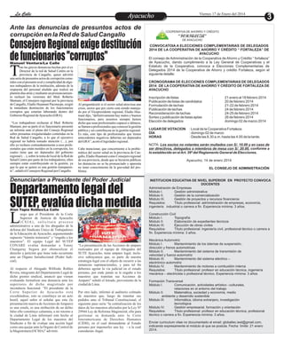 La Calle
La Calle

Ante las denuncias de presuntos actos de
corrupción en la Red de Salud Cangallo

Consejero Regional exige destitución
de funcionarios "corruptos"
Manuel Ventura/La Calle
ras las graves denuncias hechas por el ex
Director de la red de Salud Centro en la
provincia de Cangallo, quien advirtió
una serie de presuntos actos de corrupción cometidos con el presunto aval y complicidad de algunos trabajadores de la institución, además de la
respuesta del personal aludido que realizó un
plantón días atrás y mediante un pronunciamiento rechazó las versiones del Med. Roberto
Mamani, el Consejero regional por la provincia
de Cangallo, Eladio Huamaní Pacotaype, exigió
la inmediata destitución de los funcionarios
corruptos que estarían laborando dentro del
Gobierno Regional de Ayacucho (GRA).

T

“Los trabajadores rechazan al Med. Roberto
Mamani, por su parte el ex funcionario presentó
un informe ante el pleno del Consejo Regional
sobre presuntas irregularidades cometidas en la
Red de Salud Cangallo, a lo que el ejecutivo
regional no habría tomado atención (…), por
ello yo rechazo contundentemente a esos profesionales que están metidos en la corrupción, los
cuales tiene que ser depurados del gobierno
regional (…), sobre la toma de local de la Red de
Salud Centro por parte de los trabajadores, ellos
siempre están contribuyendo en la gestión, ya
que lo que se quiere es una gestión transparente”, señaló el Consejero Regional por Cangallo.

Viernes 17 de Enero del 2014

Ayacucho
Entretenimiento

COOPERATIVA DE AHORRO Y CRÉDITO

“FORTALEZA”
DE AYACUCHO

CONVOCATOIA A ELECCIONES COMPLEMENTARIAS DE DELEGADOS
2014 DE LA COOPERATIVA DE AHORRO Y CRÉDITO “ FORTALEZA” DE
AYACUCHO
El consejo de Administración de la Cooperativa de Ahorro y Crédito “ fortaleza”
de Ayacucho, dando cumplimiento a la Ley General de Cooperativas y el
Estatuto de la Cooperativa, convoca a Elecciones Complementarias de
Delegados 2014 de la Cooperativa de Ahorro y crédito Fortaleza, según el
siguiente detalle:
CRONOGRAMA DE ELECCIONES COMPLEMENTARIAS DE DELEGADOS
2014 DE LA COOPERATIVA DE AHORRO Y CRÉDITO DE FORTALEZA DE
AYACUCHO

Al preguntársele si el sector salud atraviesa una
crisis, sector que por cierto está siendo manejado por el Vicepresidente regional, Eladio Huamaní dijo, “definitivamente hay malos y buenos
funcionarios, pero nosotros siempre hemos
dicho que sean profesionales capaces e idóneos,
se llamen a profesionales que conocen la gestión
pública y así contribuyan en la gestión regional.
Es más, este tipo de profesionales que tienen
antecedentes negativos deberían ser depurados
del GRA”, acotó el legislador regional.
Cabe mencionar, que concerniente a la problemática del sector salud en la provincia de Cangallo, Eladio Huamaní como Consejero regional
de esa provincia, desde que se hicieron públicas
las denuncias no se ha pronunciado y aparenta
no tener conocimiento de la gravedad del problema.

Denunciarían a Presidente del Poder Judicial

Departamento legal del
SUTEP, evalúa dicha medida

Inscripción de listas
Publicación de listas de candidatos
Formulación de tachas
Publicación de tachas
Reconsideración de tachas
Sorteo y publicación de listas aptas
Elección de delegados
LUGAR DE VOTACION
DÍA
HORAS

:
:
:
:
:
:
:

21 enero al 18 febrero 2014
20 de febrero 2014
21-22 de febrero 2014
24 de febrero 2014
24-25 de febrero 2014
26 de febrero 2014
domingo 02 de marzo 2014

: Local de la Cooperativa Fortaleza
: domingo 02 de marzo
: Desde las 8.30 a.m. hasta las 4.00 de la tarde.

NOTA: Los socios no votantes serán multados con S/. 10.00 y en caso de
ser directivos, delegados o miembros de mesa con S/. 20.00, conforme a
lo establecido en el Art. 39º del Reglamento General de Elecciones.
Ayacucho, 14 de enero 2014
EL CONSEJO DE ADMINISTRACIÓN

INSTITUCION EDUCATIVA DE NIVEL SUPERIOR EN PROYECTO CONVOCA
DOCENTES
Administración de Empresas
Módulo I.
Gestión administrativa
Módulo II.
Gestión de la comercialización
Módulo III.
Gestión de proyectos y recursos financieros
Requisitos:
Título profesional: administración de empresas, economía,
ingeniería industrial o carrera a fin. Experiencia mínima: 3 años.

Alan Tapia Robles/La Calle

L

uego que el Presidente de la Corte
Superior de Justicia de Ayacucho
(CSJA), solicitara proceso
administrativo a uno de los abogados de la
defensa del Sindicato Único de Trabajadores
de la Educación de Ayacucho, argumentando
supuesto “trámite temerario” y “engaño a los
maestros”. El equipo Legal del SUTEP
CONARE evalúa demandar a Tonny
Changaray Segura por obstaculizar el
derecho a petición que tiene todo recurrente
ante un Órgano Jurisdiccional (Poder Judicial).
Al respecto el Abogado Wilfredo Robles
Rivera, integrante del Departamento Legal de
dicho gremio sindical, anunció que vienen
evaluando formalizar una denuncia ante los
superiores de dicho magistrado por
inconducta funcional. “El presidente de la
C o r t e S u p e r i o r d e Ay a c u c h o e s t á
excediéndose, esto se constituye en un acto
hostil, aquel señor al señalar que esta (la
presentación masiva de Acciones de Amparo)
es una estafa, es una atribución de un delito
falso ello constituye calumnia, a mi retorno a
la ciudad de Lima informaré este hecho al
Departamento Legal de los maestros del
Sindicato a fin de evaluar una acción legal
como una quejar ante la Órgano de Control de
la Magistratura (OCMA)” advirtió.

Construcción Civil
Módulo I.
Topografía
Módulo II.
Elaboración de expedientes técnicos
Módulo III.
Ejecución de obras civiles
Requisitos:
Título profesional: ingeniería civil, profesional técnico o carrera a
fin. Experiencia mínima: 3 años.
Foto Referencia

“La presentación de las Acciones de amparo
realizados por el equipo de Abogados del
SUTE Ayacucho, tiene amparo legal, inclusive subrayamos que, es parte de nuestra
estrategia legal con el objeto de recurrir a las
instancias supranacionales, y para tal fin
debemos agotar la vía judicial en el estado
peruano, por ende jamás se le engaño a los
maestros que tramitan sus Acciones de
Amparo” señaló el letrado, proveniente de la
ciudad de Lima.
Por otro lado, informó al auditorio colmado
de maestros que, luego de tramitar sus
pedidos ante el Tribunal Constitucional, el
siguiente paso sería “la centralización de los
datos de los maestros afectados por la Ley Nº
29944 Ley de Reforma Magisterial, ello para
gestionar su demanda ante la Corte
Interamericana de Derechos Humanos
(CIDH), en el cual demandaran al Estado
peruano por imponerles una ley - a la cual
consideran- ilegal.

Mecánica Automotriz
Módulo I.
Mantenimiento de los istemas de suspensión,
dirección y frenos automotrices
Módulo II.
Mantenimiento del sistema de transmisión de
velocidad y fuerza automotriz
Módulo III.
Mantenimiento del sistema eléctrico –
electrónico automotriz
Módulo IV.
Mantenimiento de motores a combustión interna
Requisitos:
Título profesional: profesor en educación técnica, ingeniería
mecánica – electricista o profesional técnico. Experiencia mínima: 3 años.
Formación Transversal
Módulo I.
Comunicación, actividades artístico –culturales,
relaciones en el entorno del trabajo
Módulo II.
Matemática, sociedad y economía, medio
ambiente y desarrollo sostenible
Módulo III.
Informática, idioma extranjero, investigación
tecnológica
Módulo IV.
Gestión empresarial, formación y orientación
Requisitos:
Título profesional: profesor en educación técnica, profesional
técnico o carrera a fin. Experiencia mínima: 3 años.
Enviar curriculum vitae no documentado al email: globaltec.iest@gmail.com,
indicando expresamente el módulo al que se postula. Fecha límite: 21 enero
2014.

 