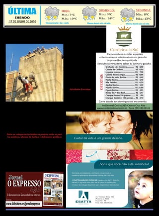 12 EXPRESSO
 12 O EXPRESSO
12 |OO EXPRESSO                                                HOJE:                                        DOMINGO:                                         SEGUNDA:
  ÚLTIMA                                                                                                                                                               Min.: 8ºC
                                                                                                                                              SÁBADO, 17 DE JULHO DE 2010
  12
                                                               Min.: 7ºC                                    Min.: 9ºC
       SÁBADO                                                  Máx.: 10ºC                                   Máx.: 14ºC                                                 Máx.: 13ºC
   17 DE JULHO DE 2010                    Chuvoso durante o dia e à noite.                   Chuvoso durante o dia e à noite.                           Chuvoso durante o dia e à noite.


 Corpo de bombeiros de Cruz Alta
       comemora 60 anos
                                                                     dos nos serviços prestados
                                                                     pelos bombeiros, tanto a
                                                                     aparelhagem nova como a
                                                                     que era usada antigamente,
                                                                     e ainda foram dadas ofici-
                                                                     nas para a comunidade de
                                                                     como usar o extintor de in-
                                                                     cêndio e como se deve agir
                                                                     em casos de acidentes de
                                                                                                                        Grelhado de Cordeiro............... R$ 8,90
                                                                     automóvel.
                                                                                                                        Costela de Cordeiro......................... R$ 10,90
                                                                          Além disso também acon-
                                                                                                                        Linguiça toscana.............................. R$ 7,50
                                                                     teceu simulação de incêndio,
                                                                                                                        Costela Bovina Angus..................... R$ 10,98




                                                                                                             OFERTAS:
                                                                     que foi realizada no prédio
                                                                                                                        Ponta de peito Bovina.................. R$ 6,49
                                                                     do Banco do Brasil. Lá eles                        Paleta Bovina.................................... R$ 6,49
                                                                     mostraram algumas técnicas                         Bife Patinho...................................... R$ 10,50
                                                                     utilizadas em resgates de in-                      Agulha Bovina.................................. R$ 5,49
                                                                     cêndio, entre elas o rapel.                        Picanha Bovina................................ R$ 21,00
                                                                          Atividades Previstas:                         Figado Bovino................................... R$ 4,95
                                                                          Jantar Baile – Dia 20                         Moída de 2ª Best Beef...................... R$ 5,47
                                                                     agosto – Clube Arranca                             Charque Bovino 100 gramas.......... R$ 1,90
                                                                          Torneio Futebol Sete–                         Charque Cordeiro 100 gramas .... R$ 2,10
                                                                     Dia 24 de setembro

    P  ara comemorar os         atividades. Uma delas foi a               Livro Histórico - Coquetel
       60 anos do Corpo         2ª edição do Estação Bom-            Lançamento Livro Histórico
de Bombeiro e reforçar o        beiros, realizada ontem, 16          60 Anos – Data a confirmar.
trabalho de prevenção de        de julho, em frente a Igreja
acidentes, o corpo de bom-      Nossa Senhora do Rosário
beiros de Cruz Alta está        de Fátima. Lá, foram ex-
promovendo uma série de         postos os materiais, utiliza-

    SERVIDORES PÚBLICOS
   PODERÃO PORTAR ARMA
 Entre as categorias incluídas no projeto estão os peri-
  tos médicos, oficiais de Justiça e defensores públicos

    C    inco categorias cujo exercício profissional é con-
         siderado perigoso podem ser beneficiadas com o
porte de arma pelo projeto de lei 30/2007 que tramita no
Senado. Caso aprovado, o PL que altera o Estatuto do De-
sarmamento vai atender 71 mil servidores públicos que
atuam como médicos peritos da Previdência Social, inte-
grantes de carreiras de auditoria tributária, oficiais de jus-
tiça, avaliadores do Poder Judiciário e defensores públicos.
A iniciativa modifica o projeto idealizado pelo deputado
federal Nelson Pellegrino (PT-BA), em dezembro de 2005,
que previa, inicialmente, a liberação do porte só para audi-
tores do trabalho, o que já vale desde 2007.
 