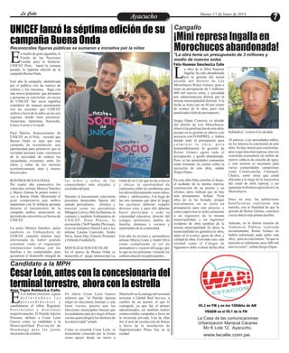 EntretenimientoEntretenimientoEntretenimientoEntretenimientoEntretenimientoEntretenimientoAyacuchoAyacuchoLa CalleLa CalleLa CalleLa Calle Martes 17 de Junio de 2014
¡Mini represa Ingalla en
Morochucos abandonada!
a obra de la Mini Represa
Ingalla, ha sido abandonada
por la gestión del actualLalcalde del distrito de Los
Morochucos Rotier Gómez, pese a
tener un presupuesto de 3 millones
600 mil nuevos soles, y ejecutada
por administración directa por la
misma municipalidad distrital. A la
fecha se tiene casi un 80 por ciento
de avance de la obra, pero está
paralizadaafaltadepresupuesto.
Sergio Dipaz Cisneros, ex alcalde
del distrito de Los Morochucos,
observó la paralización de esta obra,
porque en su gestión se obtuvo este
proyecto con FONIPREL, y habría
dejado todo el presupuesto para
c u l m i n a r l a o b r a , p e r o
lamentablemente la gestión de
Rotier Gómez agotó todo el
presupuesto, y quedó abandonada.
Pero, ni las autoridades comunales
están tomando en cuenta sobre la
ejecución de esta obra, señala
SergioDipaz.
En esta obra falta concluir el dique,
el acabado de la misma represa,
construcción de un puente y un
sifoneo, pero, indican que no hay
más presupuesto. Señala: “Esta
obra no se ha licitado, porque
inicialmente no se tenía un
presupuesto para este proceso, y
como supervisor se tenía solamente
a un ingeniero de la misma
municipalidad, y un ingeniero
residente de obra también de la
misma municipalidad. Es decir, la
municipalidad no garantiza la obra,
tanto en el avance, gasto de obra, y
calidad de obra. O en todo caso, una
entidad como el Colegio de
Ingenieros debe evaluar dicha obra
hidráulica”,reiteraelexalcalde.
Al parecer, a las autoridades ediles,
no les interesa la conclusión de esta
obra. No hay interés por concluirlas,
pese a que esta mini represa, una vez
concluida acumularía un millón de
metros cúbicos de cosecha de agua,
y este recurso es necesario para
varias comunidades campesinas
como Cuchocancha, Chanquil,
Chalco, entre otras que están
ubicadas a lo largo de la trayectoria
del canal de mini represa, y así
aumentar la frontera agrícola en Los
Morochucos.
Hace un mes, las poblaciones
beneficiarias realizaron una
marcha, con la finalidad de que la
gestión de Rotier Gómez, concluya
conlaobralomásprontoposible.
Además, en la última reunión de
Audiencia Pública realizada
recientemente, Rotier Gómez no
habría informado nada sobre esta
obra, para su conclusión, “lo que se
necesita es solamente unos 600 mil
nuevos soles”,señalaSergioDipaz.
Félix Huamán Sánchez/La Calle
Cangallo
Candidato a la MPH
*La obra tenía un presupuesto de 3 millones y
medio de nuevos soles
UNICEF lanzó la séptima edición de su
campaña Buena Onda
Cesar León, antes con la concesionaria del
terminal terrestre, ahora con la estrella
n medio de gran algarabía, el
Fondo de las Naciones
Unidas para la Infancia,EUNICEF Perú, lanzó la semana
pasada, la séptima edición de la
campañaBuenaOnda.
Este año la campaña, identificada
por el público con las narices de
colores y los crayones, llega con
una nueva propuesta: que peruanos
y peruanas se conviertan en socios
de UNICEF. Ser socio significa
contribuir de manera permanente
con las acciones que UNICEF
realiza a favor de la niñez en las seis
regiones donde tiene presencia:
Amazonas, Apurímac, Ayacucho,
Cusco, LoretoyUcayali.
Paul Martin, Representante de
UNICEF en el Perú, recordó que
Buena Onda es más que una
campaña de recaudación, una
oportunidad para promover que la
sociedad peruana tome conciencia
de la necesidad de reducir las
inequidades existentes entre los
niños y niñas de los sectores
económicamente más y menos
favorecidos.
ROSTROS BUENAONDA
Por cuarto año consecutivo los
conocidos artistas Mónica Sánchez
y Marco Zunino le ponen rostro y
voz a Buena Onda. Mostrando el
gran compromiso que ambos
mantienen con la infancia peruana
durante el lanzamiento de la
campaña ambos anunciaron su
decisión de convertirse en Socios de
UNICEF.
La actriz Mónica Sánchez, quien
también es Embajadora de
UNICEF, comentó sentirse muy
afortunada de haber podido
constatar como el organismo
internacional trabaja con las
familias y las comunidades para
garantizar el desarrollo integral de
Onda de mi Cole que les da a chicos
y chicas la oportunidad de
expresarse sobre los problemas que
los afecta directamente como niños,
niñas y adolescentes. A lo largo de
las seis semanas que dura el juego
los escolares deberán cumplir
diversos retos y para ello deberán
hacer participar a toda su
comunidad educativa: director del
colegio, profesores, padres de
familia, alumnos y vecinos y
autoridadesdelacomunidad.
Este año los jóvenes y carismáticos
artistas Mayra Couto y André Silva
están cumpliendo el rol de
animadores y voceros del juego, por
lo que en las próximas visitarán los
centroseducativosparticipantes.
los niños y niñas de las
comunidades más alejadas y
excluidasdelpaís.
Durante el lanzamiento estuvieron
presentes destacadas figuras del
mundo periodístico, artístico y
musical como las periodistas
Milagros Leiva y Mávila Huertas; la
cantante y también Embajadora de
UNICEF, Dina Páucar, la
reconocida Cheff Sandra Plevisani,
el joven intérprete Daniel Lazo y los
artistas Lorena Caravedo, André
Silva, Jason Day, Ernesto Pimentel
y OrlandoFundichely.
MOVILIZACION ESCOLAR
En el marco de Buena Onda se
desarrolla el juego interescolar La
Reconocidas figuras públicas se sumaron a iniciativa por la niñez
95.3 en FM y en los 1060khz de AM
VRAEM en el 95.1 de la FM
La Casa de las comunicaciones
Urbanizacion Mariscal Cáceres
Mz K Lote 12, Ayacucho.
www.lacalle.com.pe.
Alan Tapia Robles/La Calle
n el ámbito electoral, siguen
d e f i n i é n d o s e l a s
p r e c a n d i d a t u r a s yEcandidaturas al sillón Regional,
Provinciales y distritales
respectivamente. El Partido Aprista
Peruano, definió a Cesar León
Guerra como su candidato a la
Municipalidad Provincial de
Huamanga para las justas
electoralesdeoctubre.
Martinelli en la entrega del terminal
terrestre a Global Red Service, a
cambio de un puesto, el que lo
consiguió, ya que fue el primer
administrador, así también realizó
controvertidas campañas a favor de
la inversión privada. Una de ellas
fue el acto de recolección de firmas
a favor de la instalación de
Supermercados Plaza Vea en la
ciudad.
En efecto Cesar León Guerra
informó que “el Partido Aprista
eligió en elecciones internas a este
buen vecino, puesto que las
elecciones municipales buscan que
la ciudadanía opte por elegir al buen
vecino quien dirigirá los destinos de
lacolectividad”señaló.
Como se recuerda Cesar León, es
tristemente conocido por la forma
como apoyó desde un inicio a
 