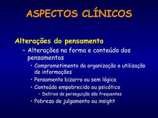 Alterações do pensamento
– Alterações na forma e conteúdo dos
pensamentos
• Comprometimento da organização e utilização
de informações
• Pensamento bizarro ou sem lógica
• Conteúdo empobrecido ou psicótico
– Delírios de perseguição são frequentes
• Pobreza de julgamento ou insight
ASPECTOS CLÍNICOS
 