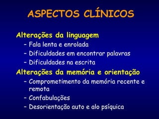 Alterações da linguagem
– Fala lenta e enrolada
– Dificuldades em encontrar palavras
– Dificuldades na escrita
Alterações da memória e orientação
– Comprometimento da memória recente e
remota
– Confabulações
– Desorientação auto e alo psíquica
ASPECTOS CLÍNICOS
 