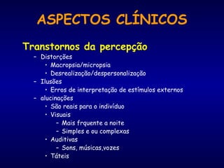 Transtornos da percepção
– Distorções
• Macropsia/micropsia
• Desrealização/despersonalização
– Ilusões
• Erros de interpretação de estímulos externos
– alucinações
• São reais para o indivíduo
• Visuais
– Mais frquente a noite
– Simples e ou complexas
• Auditivas
– Sons, músicas,vozes
• Táteis
ASPECTOS CLÍNICOS
 
