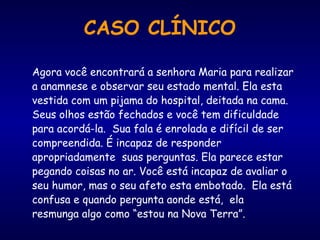 CASO CLÍNICO
Agora você encontrará a senhora Maria para realizar
a anamnese e observar seu estado mental. Ela esta
vestida com um pijama do hospital, deitada na cama.
Seus olhos estão fechados e você tem dificuldade
para acordá-la. Sua fala é enrolada e difícil de ser
compreendida. É incapaz de responder
apropriadamente suas perguntas. Ela parece estar
pegando coisas no ar. Você está incapaz de avaliar o
seu humor, mas o seu afeto esta embotado. Ela está
confusa e quando pergunta aonde está, ela
resmunga algo como “estou na Nova Terra”.
 