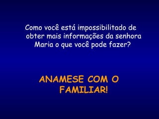 Como você está impossibilitado de
obter mais informações da senhora
Maria o que você pode fazer?
ANAMESE COM O
FAMILIAR!
 