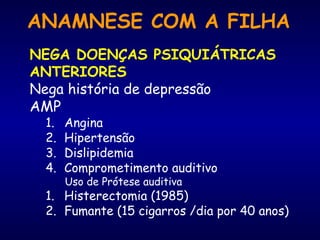 ANAMNESE COM A FILHA
NEGA DOENÇAS PSIQUIÁTRICAS
ANTERIORES
Nega história de depressão
AMP
1. Angina
2. Hipertensão
3. Dislipidemia
4. Comprometimento auditivo
Uso de Prótese auditiva
1. Histerectomia (1985)
2. Fumante (15 cigarros /dia por 40 anos)
 