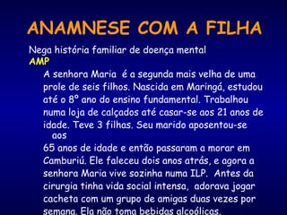 Nega história familiar de doença mental
AMP
A senhora Maria é a segunda mais velha de uma
prole de seis filhos. Nascida em Maringá, estudou
até o 8º ano do ensino fundamental. Trabalhou
numa loja de calçados até casar-se aos 21 anos de
idade. Teve 3 filhas. Seu marido aposentou-se
aos
65 anos de idade e então passaram a morar em
Camburiú. Ele faleceu dois anos atrás, e agora a
senhora Maria vive sozinha numa ILP. Antes da
cirurgia tinha vida social intensa, adorava jogar
cacheta com um grupo de amigas duas vezes por
semana. Ela não toma bebidas alcoólicas.
ANAMNESE COM A FILHA
 