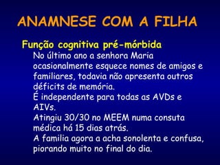 Função cognitiva pré-mórbida
No último ano a senhora Maria
ocasionalmente esquece nomes de amigos e
familiares, todavia não apresenta outros
déficits de memória.
É independente para todas as AVDs e
AIVs.
Atingiu 30/30 no MEEM numa consuta
médica há 15 dias atrás.
A familia agora a acha sonolenta e confusa,
piorando muito no final do dia.
ANAMNESE COM A FILHA
 