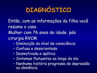 DIAGNÓSTICO
Então, com as informações da filha você
resume o caso
Mulher com 76 anos de idade pós
cirurgia RVCM
– Diminuição do nível de consciência
– Confusa e desorientada
– Desmotivada e apática
– Sintomas flutuantes ao longo do dia
– Nenhuma história pregressa de depressão
ou demência
 