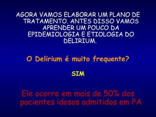AGORA VAMOS ELABORAR UM PLANO DE
TRATAMENTO. ANTES DISSO VAMOS
APRENDER UM POUCO DA
EPIDEMIOLOGIA E ETIOLOGIA DO
DELIRIUM.
O Delirium é muito frequente?
SIM
Ele ocorre em mais de 50% dos
pacientes idosos admitidos em PA
 