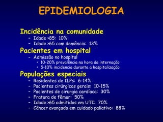 EPIDEMIOLOGIA
Incidência na comunidade
– Idade >85: 10%
– Idade >65 com demência: 13%
Pacientes em hospital
– Admissão no hospital
• 10-20% prevalência na hora da internação
• 5-10% incidencia durante a hospitalização
Populações especiais
– Residentes de ILPs: 6-14%
– Pacientes cirúrgicos gerais: 10-15%
– Pacientes de cirurgia cardíaca: 30%
– Fratura de fêmur: 50%
– Idade >65 admitidos em UTI: 70%
– Câncer avançado em cuidado paliativo: 88%
 